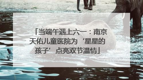 当端午遇上六一：南京天佑儿童医院为‘星星的孩子’点亮双节温情