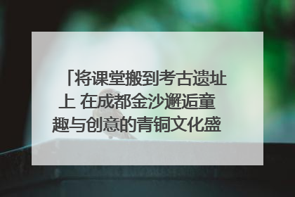 将课堂搬到考古遗址上 在成都金沙邂逅童趣与创意的青铜文化盛宴｜文化中国行