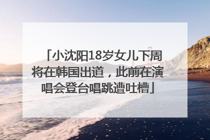 小沈阳18岁女儿下周将在韩国出道，此前在演唱会登台唱跳遭吐槽