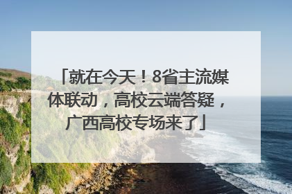 就在今天！8省主流媒体联动，高校云端答疑，广西高校专场来了