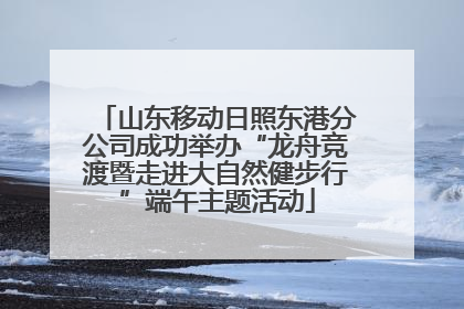 山东移动日照东港分公司成功举办“龙舟竞渡暨走进大自然健步行”端午主题活动