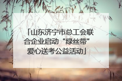 山东济宁市总工会联合企业启动“绿丝带”爱心送考公益活动