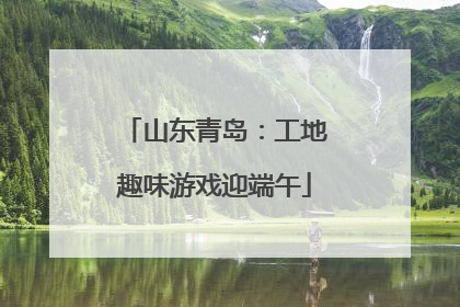 山东青岛：工地趣味游戏迎端午