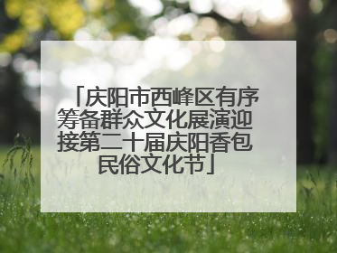庆阳市西峰区有序筹备群众文化展演迎接第二十届庆阳香包民俗文化节