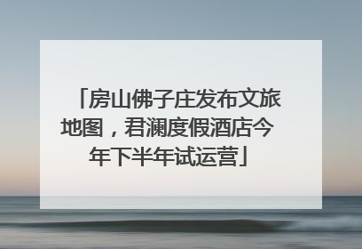 房山佛子庄发布文旅地图，君澜度假酒店今年下半年试运营