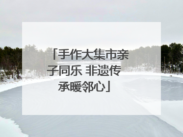 手作大集市亲子同乐 非遗传承暖邻心