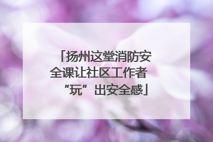 扬州这堂消防安全课让社区工作者“玩”出安全感