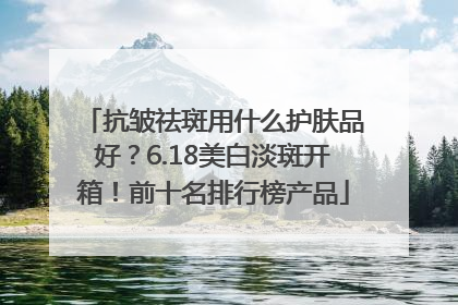 抗皱祛斑用什么护肤品好？6.18美白淡斑开箱！前十名排行榜产品