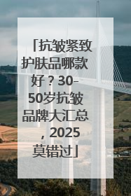 抗皱紧致护肤品哪款好?30-50岁抗皱品牌大汇总,2025莫错过