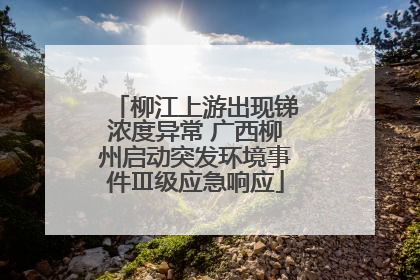 柳江上游出现锑浓度异常 广西柳州启动突发环境事件Ⅲ级应急响应