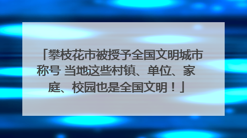 攀枝花市被授予全国文明城市称号 当地这些村镇、单位、家庭、校园也是全国文明！
