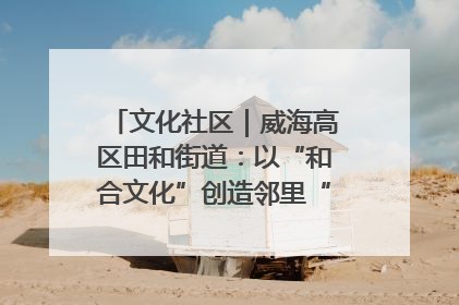 文化社区｜威海高区田和街道：以“和合文化”创造邻里“和合之美”