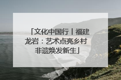 文化中国行丨福建龙岩：艺术点亮乡村 非遗焕发新生