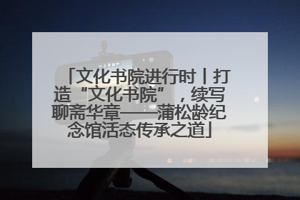文化书院进行时丨打造“文化书院”，续写聊斋华章——蒲松龄纪念馆活态传承之道