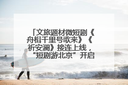 文旅题材微短剧《舟楫千里号歌来》《祈安澜》接连上线，“短剧游北京”开启大运河文化之旅