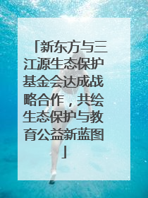 新东方与三江源生态保护基金会达成战略合作，共绘生态保护与教育公益新蓝图