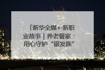 新华全媒+·新职业故事｜养老管家：用心守护“银发族”的幸福“夕阳红”