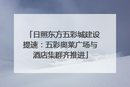 日照东方五彩城建设提速：五彩奥莱广场与酒店集群齐推进