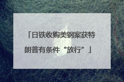 日铁收购美钢案获特朗普有条件“放行”