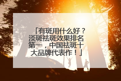有斑用什么好？淡斑祛斑效果排名第一，中国祛斑十大品牌代表作！