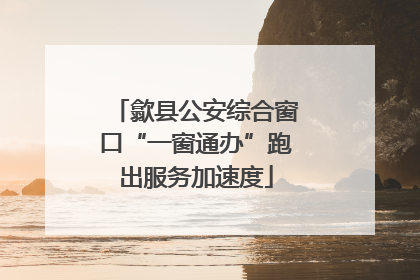 歙县公安综合窗口“一窗通办”跑出服务加速度