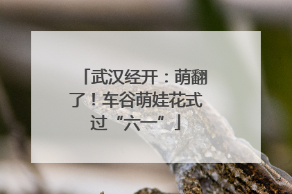 武汉经开：萌翻了！车谷萌娃花式过“六一”