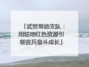 武警常德支队：用驻地红色资源引领官兵奋斗成长