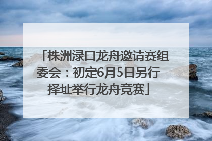 株洲渌口龙舟邀请赛组委会：初定6月5日另行择址举行龙舟竞赛