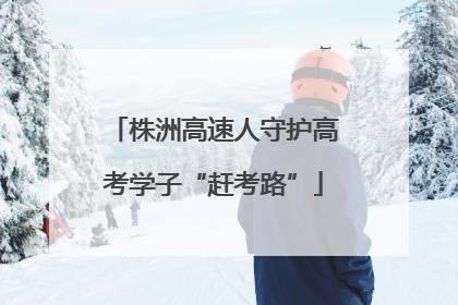 株洲高速人守护高考学子“赶考路”