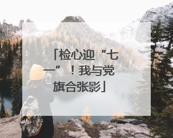 检心迎“七一”！我与党旗合张影