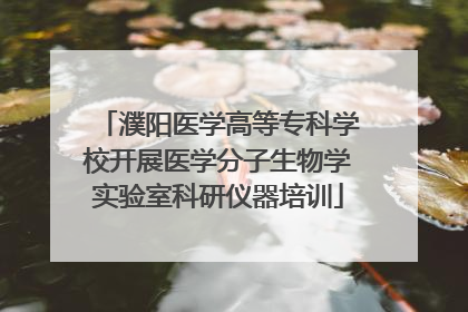 濮阳医学高等专科学校开展医学分子生物学实验室科研仪器培训