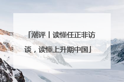 潮评丨读懂任正非访谈，读懂上升期中国