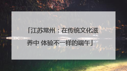 江苏常州：在传统文化滋养中 体验不一样的端午