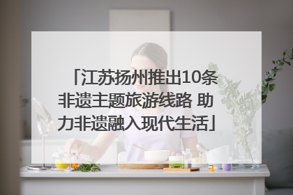江苏扬州推出10条非遗主题旅游线路 助力非遗融入现代生活