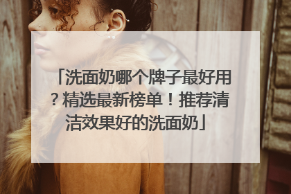 洗面奶哪个牌子最好用？精选最新榜单！推荐清洁效果好的洗面奶