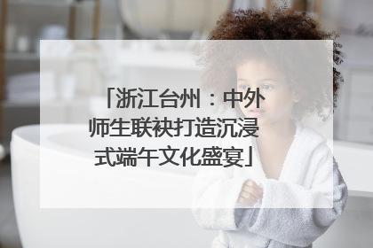 浙江台州:中外师生联袂打造沉浸式端午文化盛宴