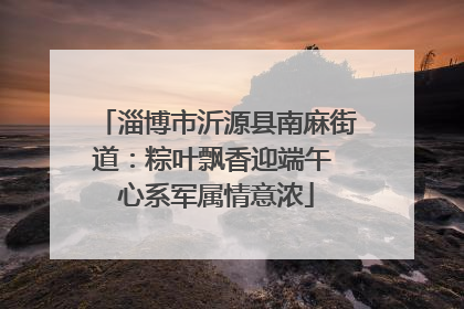 淄博市沂源县南麻街道：粽叶飘香迎端午 心系军属情意浓