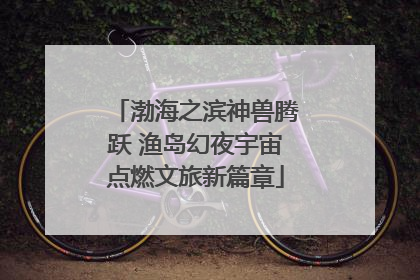 渤海之滨神兽腾跃 渔岛幻夜宇宙点燃文旅新篇章