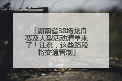 湖南省38场龙舟赛及大型活动清单来了！注意，这些路段将交通管制