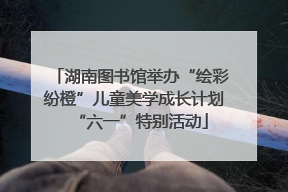 湖南图书馆举办“绘彩纷橙”儿童美学成长计划“六一”特别活动