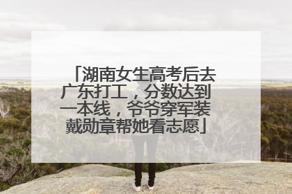 湖南女生高考后去广东打工，分数达到一本线，爷爷穿军装戴勋章帮她看志愿