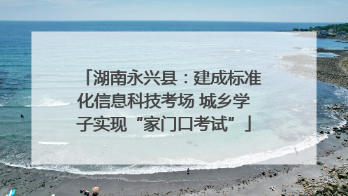 湖南永兴县：建成标准化信息科技考场 城乡学子实现“家门口考试”