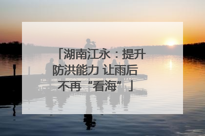 湖南江永：提升防洪能力 让雨后不再“看海”
