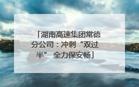 湖南高速集团常德分公司：冲刺“双过半” 全力保安畅
