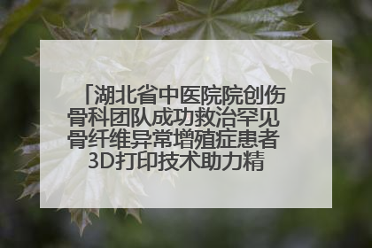 湖北省中医院院创伤骨科团队成功救治罕见骨纤维异常增殖症患者 3D打印技术助力精准矫形手术
