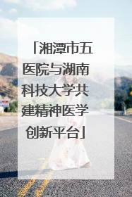 湘潭市五医院与湖南科技大学共建精神医学创新平台