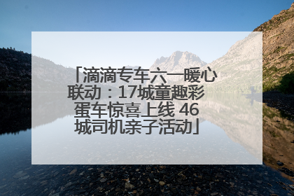 滴滴专车六一暖心联动：17城童趣彩蛋车惊喜上线 46城司机亲子活动
