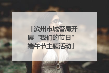 滨州市城管局开展“我们的节日”端午节主题活动
