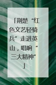荆楚“红色文艺轻骑兵”走进英山，唱响“三大精神”