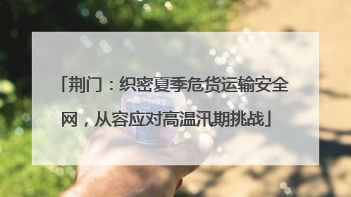 荆门：织密夏季危货运输安全网，从容应对高温汛期挑战